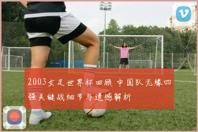 2003女足世界杯回顾 中国队无缘四强关键战细节与遗憾解析