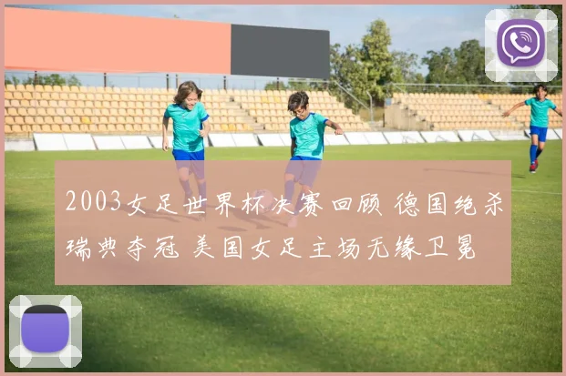 2003女足世界杯决赛回顾 德国绝杀瑞典夺冠 美国女足主场无缘卫冕