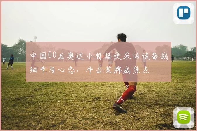 中国00后奥运小将接受采访谈备战细节与心态,冲击奖牌成焦点