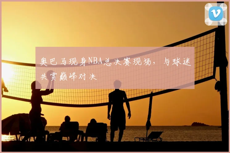 奥巴马现身NBA总决赛现场,与球迷共赏巅峰对决