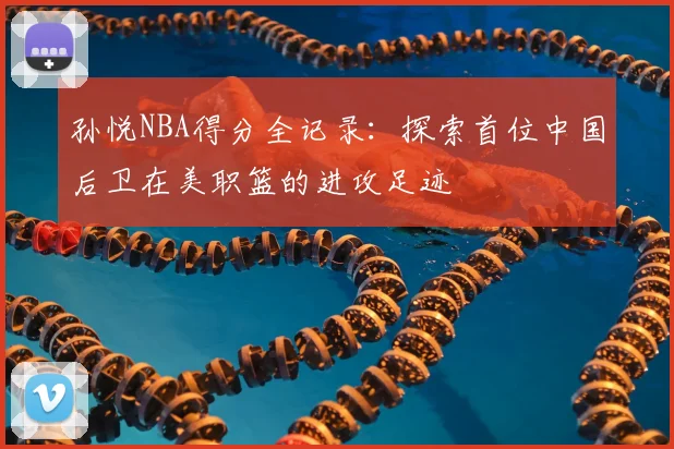 孙悦NBA得分全记录：探索首位中国后卫在美职篮的进攻足迹