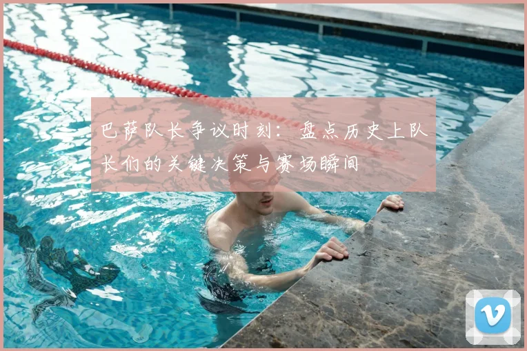 巴萨队长争议时刻：盘点历史上队长们的关键决策与赛场瞬间