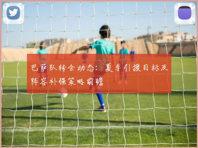 巴萨队转会动态:夏季引援目标及阵容补强策略前瞻