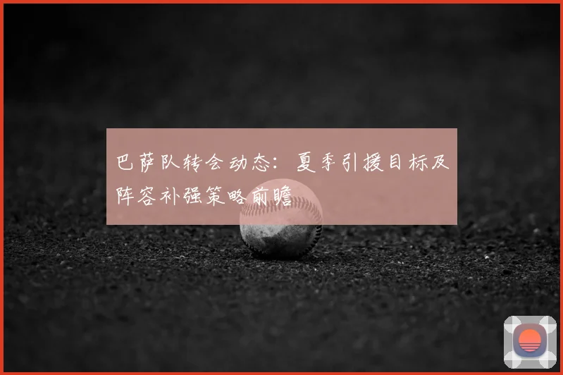 巴萨队转会动态:夏季引援目标及阵容补强策略前瞻