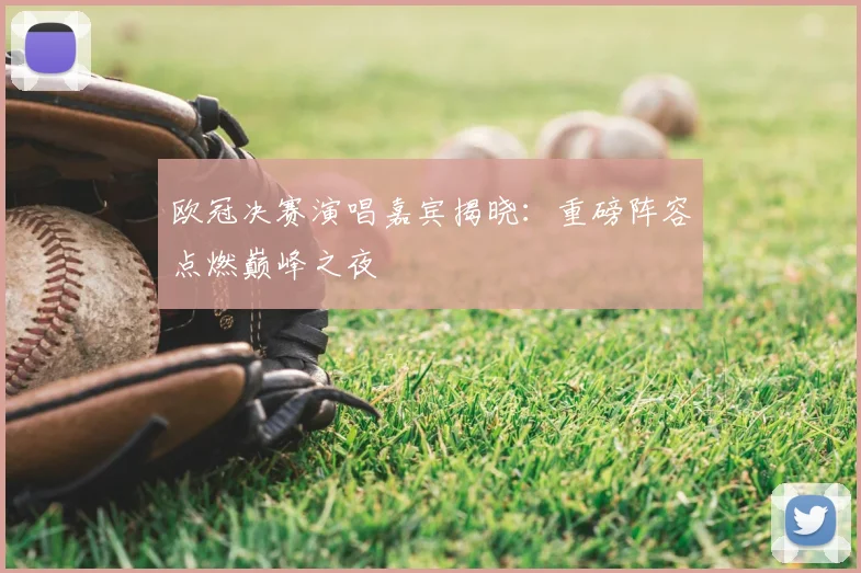 欧冠决赛演唱嘉宾揭晓:重磅阵容点燃巅峰之夜