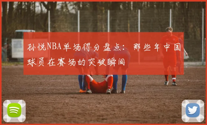 孙悦NBA单场得分盘点：那些年中国球员在赛场的突破瞬间